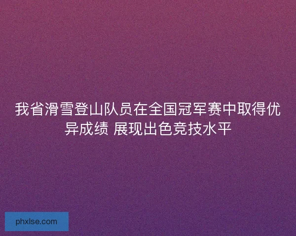 我省滑雪登山队员在全国冠军赛中取得优异成绩 展现出色竞技水平