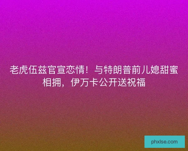 老虎伍兹官宣恋情！与特朗普前儿媳甜蜜相拥，伊万卡公开送祝福