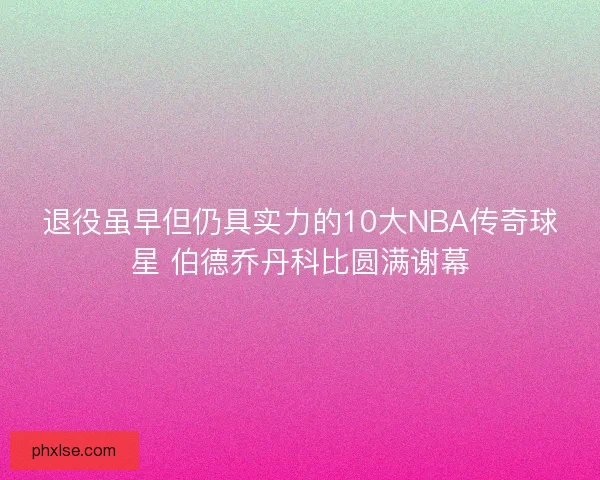 退役虽早但仍具实力的10大NBA传奇球星 伯德乔丹科比圆满谢幕