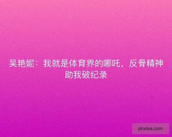 吴艳妮：我就是体育界的哪吒，反骨精神助我破纪录