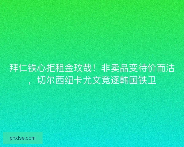 拜仁铁心拒租金玟哉！非卖品变待价而沽，切尔西纽卡尤文竞逐韩国铁卫