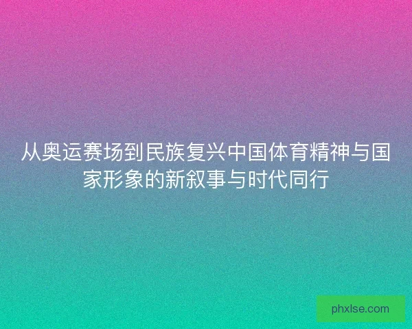 从奥运赛场到民族复兴中国体育精神与国家形象的新叙事与时代同行