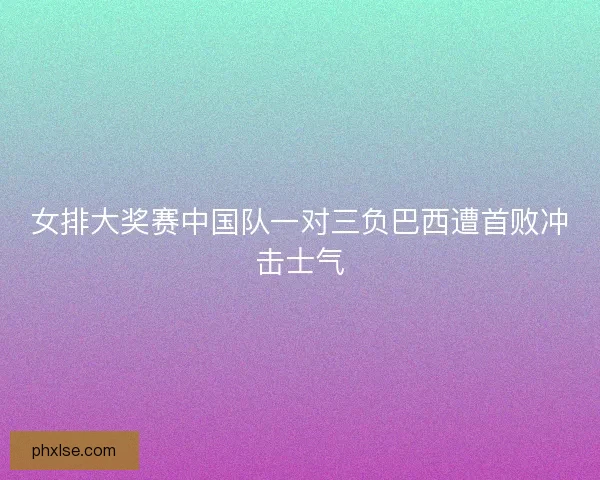 女排大奖赛中国队一对三负巴西遭首败冲击士气