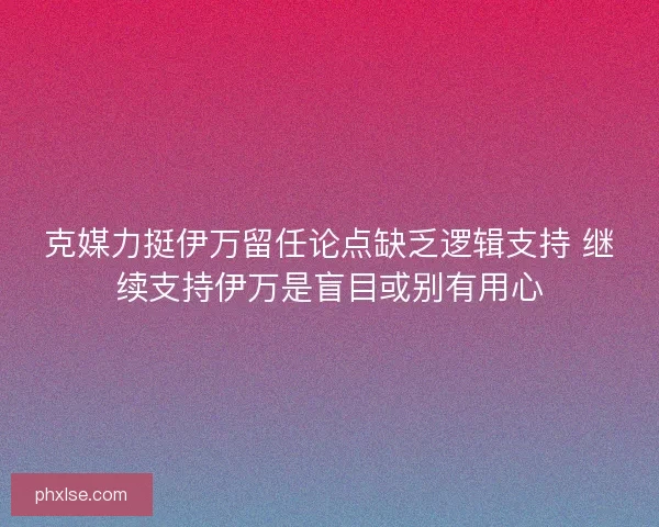 克媒力挺伊万留任论点缺乏逻辑支持 继续支持伊万是盲目或别有用心