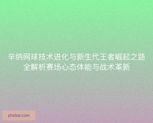 辛纳网球技术进化与新生代王者崛起之路全解析赛场心态体能与战术革新