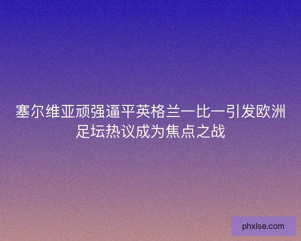 塞尔维亚顽强逼平英格兰一比一引发欧洲足坛热议成为焦点之战