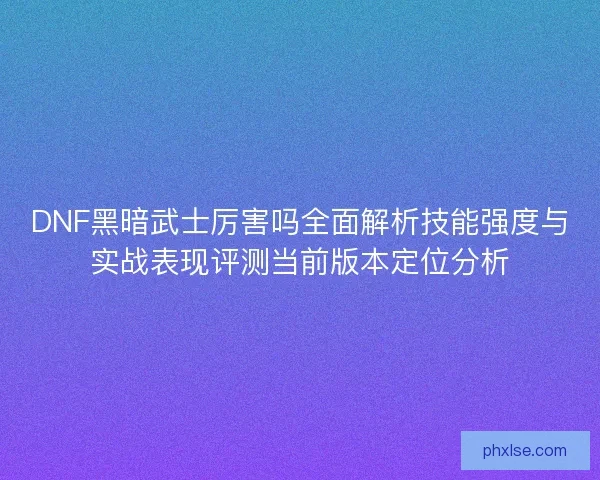 DNF黑暗武士厉害吗全面解析技能强度与实战表现评测当前版本定位分析 DNF黑暗武士厉害吗全面解析技能强度与实战表现评测当前版本定位分析