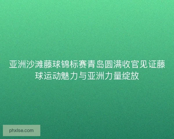 亚洲沙滩藤球锦标赛青岛圆满收官见证藤球运动魅力与亚洲力量绽放 亚洲沙滩藤球锦标赛青岛圆满收官见证藤球运动魅力与亚洲力量绽放