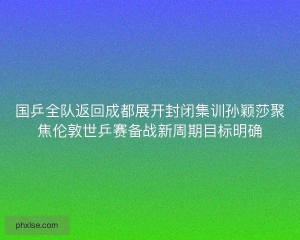 国乒全队返回成都展开封闭集训孙颖莎聚焦伦敦世乒赛备战新周期目标明确
