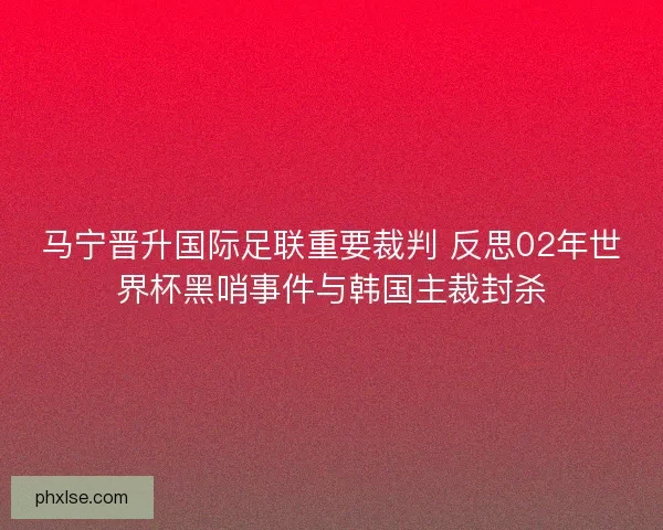 马宁晋升国际足联重要裁判 反思02年世界杯黑哨事件与韩国主裁封杀