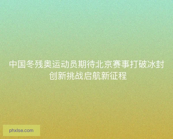 中国冬残奥运动员期待北京赛事打破冰封 创新挑战启航新征程