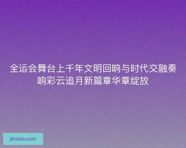 全运会舞台上千年文明回响与时代交融奏响彩云追月新篇章华章绽放