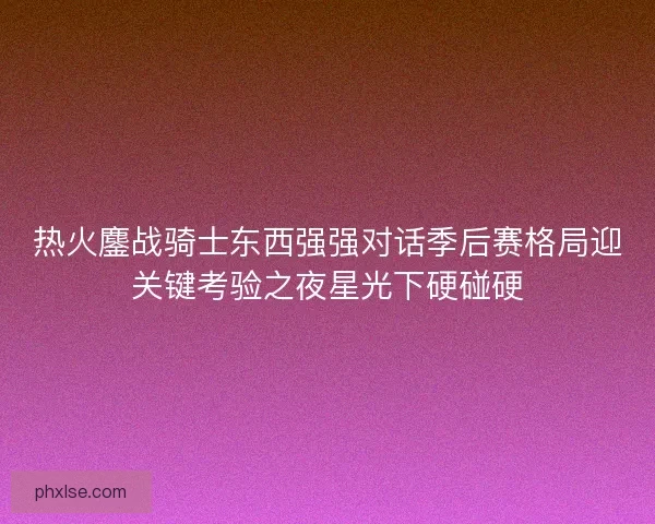 热火鏖战骑士东西强强对话季后赛格局迎关键考验之夜星光下硬碰硬