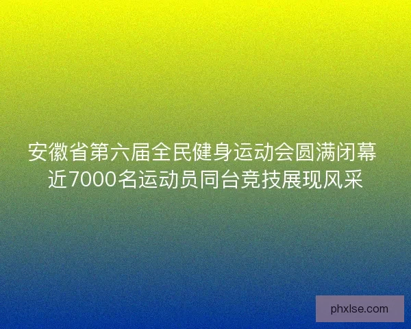 安徽省第六届全民健身运动会圆满闭幕 近7000名运动员同台竞技展现风采 安徽省第六届全民健身运动会圆满闭幕 近7000名运动员同台竞技展现风采
