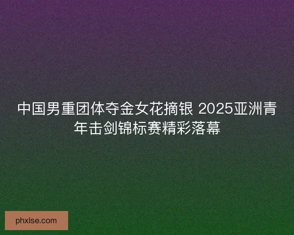 中国男重团体夺金女花摘银 2025亚洲青年击剑锦标赛精彩落幕 中国男重团体夺金女花摘银 2025亚洲青年击剑锦标赛精彩落幕
