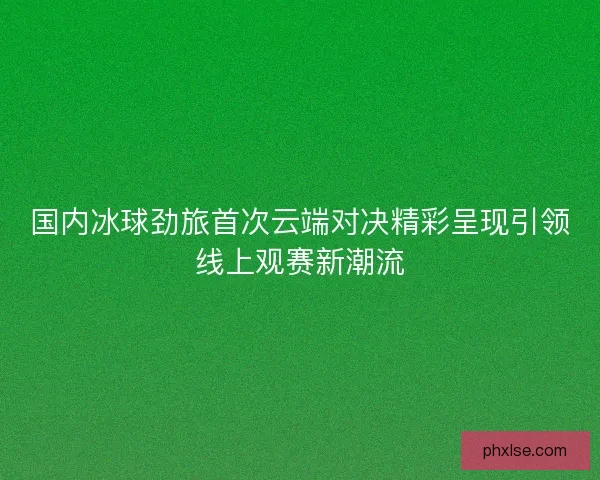 国内冰球劲旅首次云端对决精彩呈现引领线上观赛新潮流 国内冰球劲旅首次云端对决精彩呈现引领线上观赛新潮流