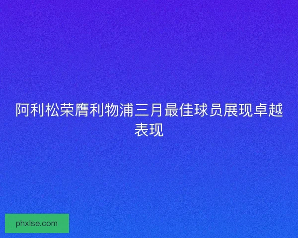 阿利松荣膺利物浦三月最佳球员展现卓越表现