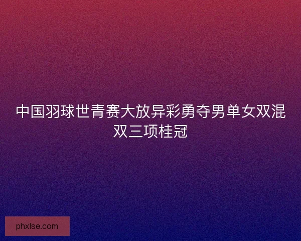 中国羽球世青赛大放异彩勇夺男单女双混双三项桂冠