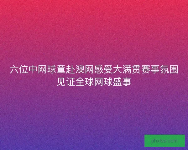 六位中网球童赴澳网感受大满贯赛事氛围见证全球网球盛事