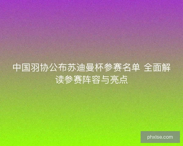 中国羽协公布苏迪曼杯参赛名单 全面解读参赛阵容与亮点