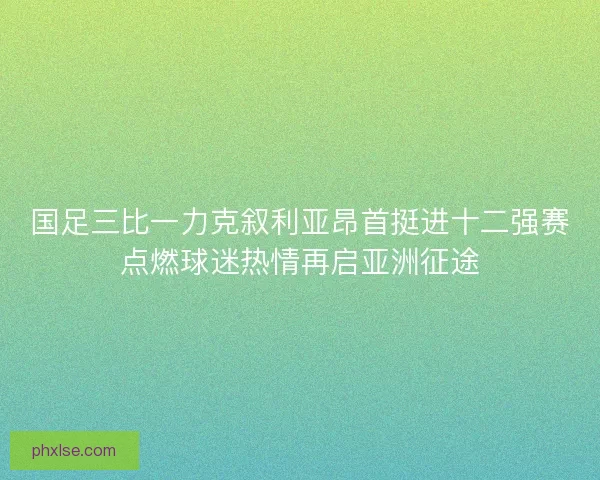 国足三比一力克叙利亚昂首挺进十二强赛点燃球迷热情再启亚洲征途