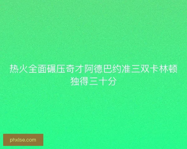 热火全面碾压奇才阿德巴约准三双卡林顿独得三十分