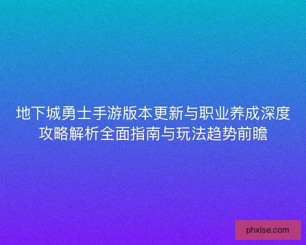 地下城勇士手游版本更新与职业养成深度攻略解析全面指南与玩法趋势前瞻